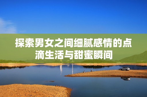 探索男女之间细腻感情的点滴生活与甜蜜瞬间