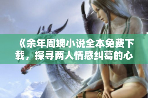 《余年周婉小说全本免费下载，探寻两人情感纠葛的心路历程》