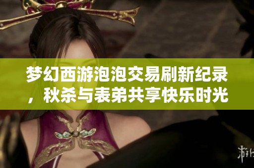 梦幻西游泡泡交易刷新纪录，秋杀与表弟共享快乐时光