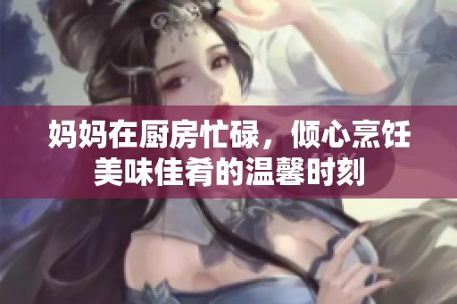 妈妈在厨房忙碌，倾心烹饪美味佳肴的温馨时刻