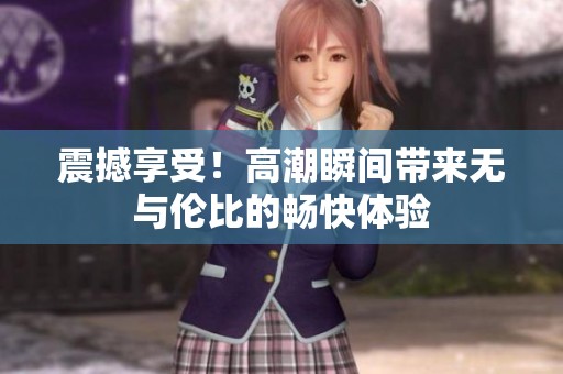 震撼享受！高潮瞬间带来无与伦比的畅快体验