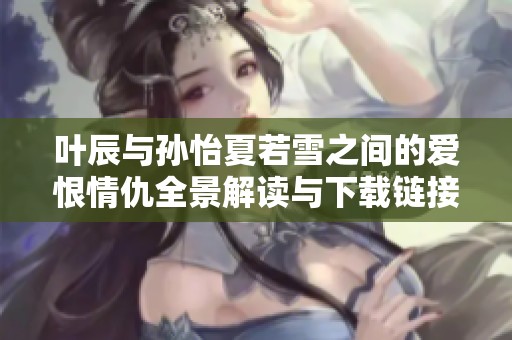 叶辰与孙怡夏若雪之间的爱恨情仇全景解读与下载链接分享