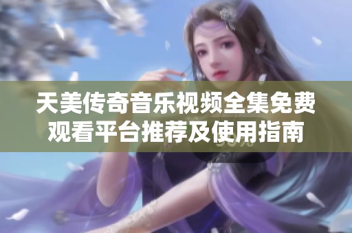 天美传奇音乐视频全集免费观看平台推荐及使用指南