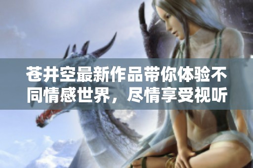 苍井空最新作品带你体验不同情感世界，尽情享受视听盛宴