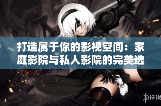 打造属于你的影视空间：家庭影院与私人影院的完美选择