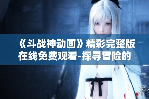 《斗战神动画》精彩完整版在线免费观看-探寻冒险的新旅程
