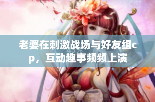 老婆在刺激战场与好友组cp，互动趣事频频上演