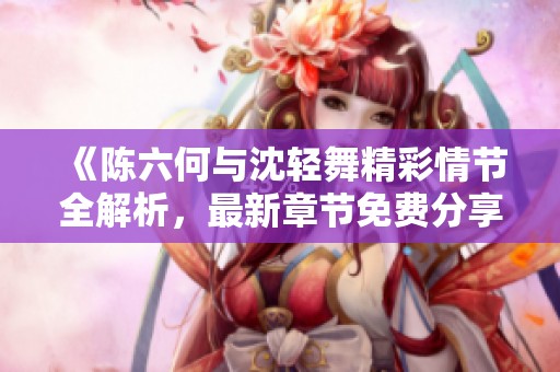 《陈六何与沈轻舞精彩情节全解析，最新章节免费分享》