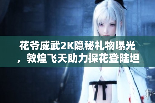 花爷威武2K隐秘礼物曝光，敦煌飞天助力探花登陆坦克世界闪击战