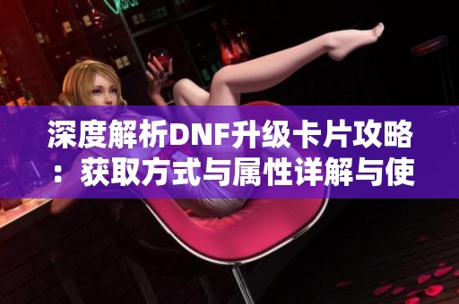 深度解析DNF升级卡片攻略：获取方式与属性详解与使用技巧分享