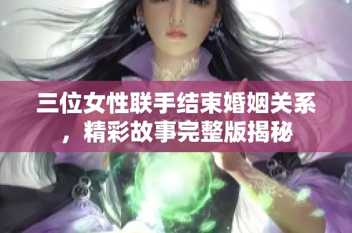 三位女性联手结束婚姻关系，精彩故事完整版揭秘