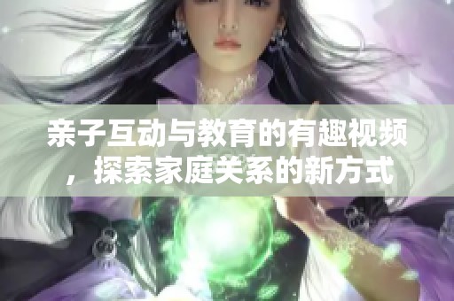 亲子互动与教育的有趣视频，探索家庭关系的新方式