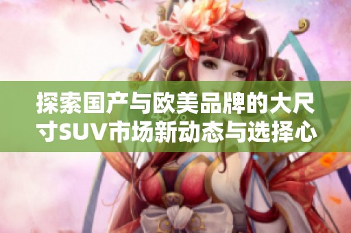 探索国产与欧美品牌的大尺寸SUV市场新动态与选择心得
