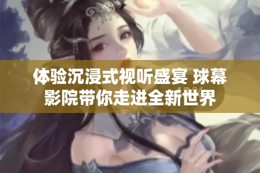 体验沉浸式视听盛宴 球幕影院带你走进全新世界