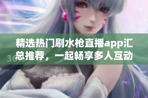 精选热门刷水枪直播app汇总推荐，一起畅享多人互动乐趣