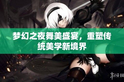 梦幻之夜舞美盛宴，重塑传统美学新境界