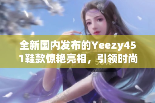 全新国内发布的Yeezy451鞋款惊艳亮相，引领时尚潮流