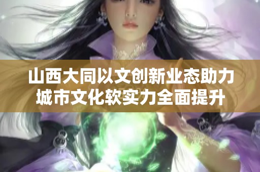 山西大同以文创新业态助力城市文化软实力全面提升