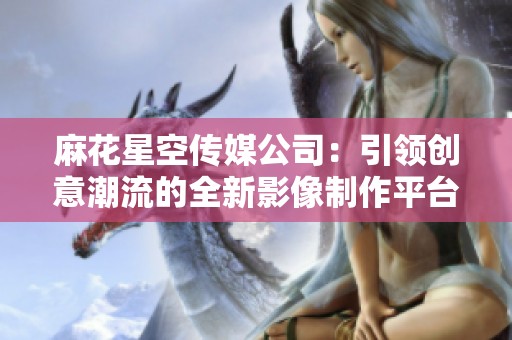 麻花星空传媒公司：引领创意潮流的全新影像制作平台