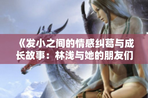《发小之间的情感纠葛与成长故事：林浅与她的朋友们》