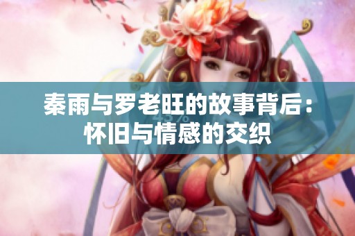 秦雨与罗老旺的故事背后：怀旧与情感的交织