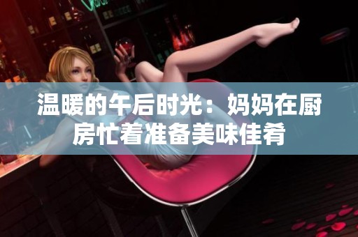 温暖的午后时光：妈妈在厨房忙着准备美味佳肴