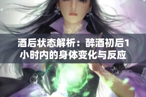 酒后状态解析：醉酒初后1小时内的身体变化与反应