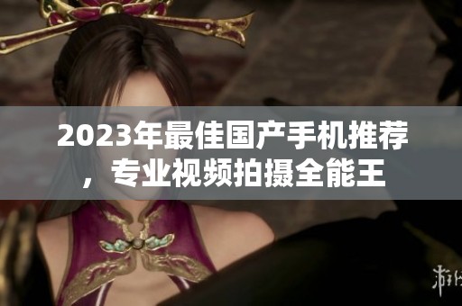 2023年最佳国产手机推荐，专业视频拍摄全能王