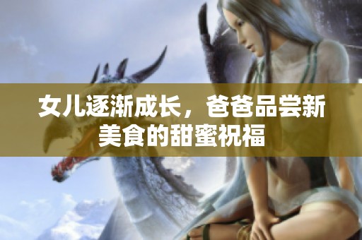 女儿逐渐成长，爸爸品尝新美食的甜蜜祝福