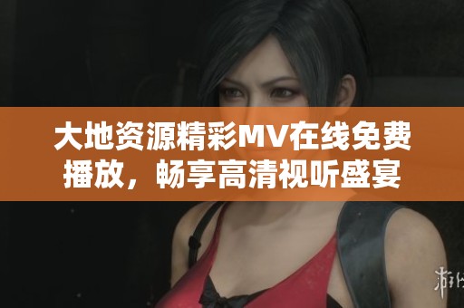 大地资源精彩MV在线免费播放，畅享高清视听盛宴