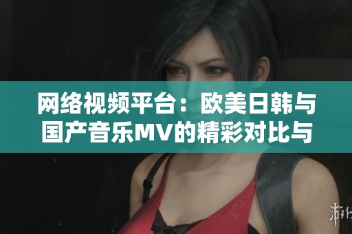 网络视频平台：欧美日韩与国产音乐MV的精彩对比与推荐