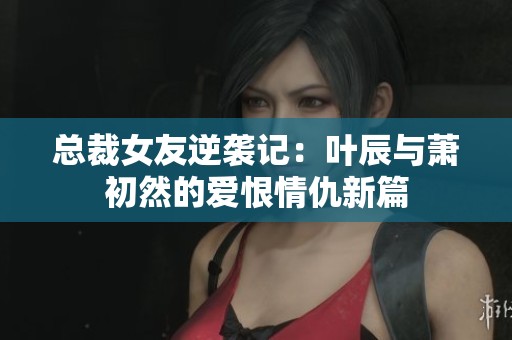 总裁女友逆袭记：叶辰与萧初然的爱恨情仇新篇