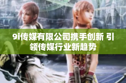 9i传媒有限公司携手创新 引领传媒行业新趋势