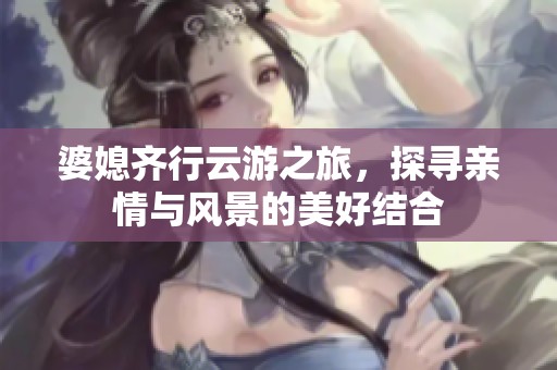 婆媳齐行云游之旅，探寻亲情与风景的美好结合