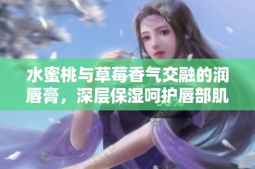 水蜜桃与草莓香气交融的润唇膏，深层保湿呵护唇部肌肤