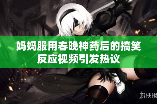 妈妈服用春晚神药后的搞笑反应视频引发热议