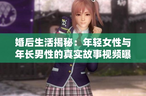 婚后生活揭秘：年轻女性与年长男性的真实故事视频曝光