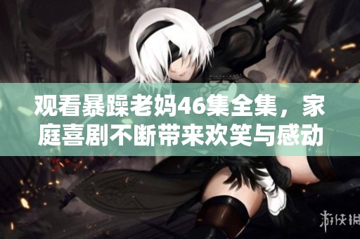 观看暴躁老妈46集全集，家庭喜剧不断带来欢笑与感动