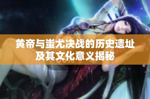黄帝与蚩尤决战的历史遗址及其文化意义揭秘