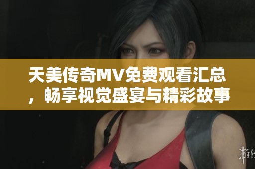 天美传奇MV免费观看汇总，畅享视觉盛宴与精彩故事