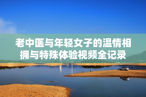 老中医与年轻女子的温情相拥与特殊体验视频全记录
