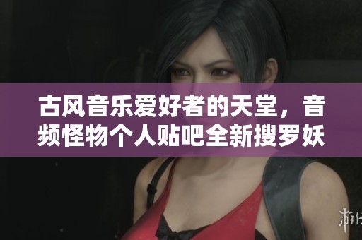 古风音乐爱好者的天堂，音频怪物个人贴吧全新搜罗妖韵释放魅力