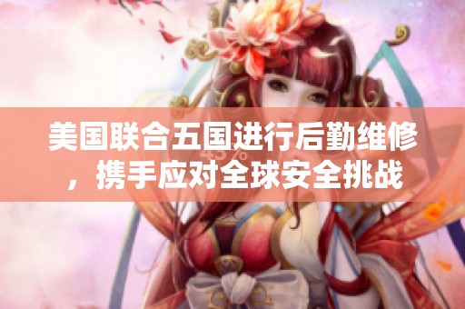 美国联合五国进行后勤维修，携手应对全球安全挑战