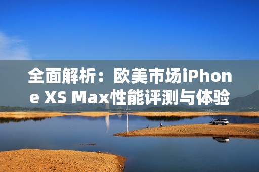 全面解析：欧美市场iPhone XS Max性能评测与体验分析