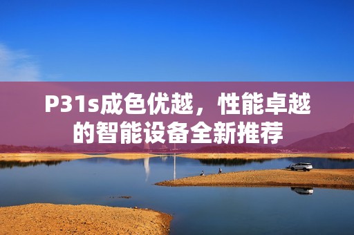 P31s成色优越，性能卓越的智能设备全新推荐