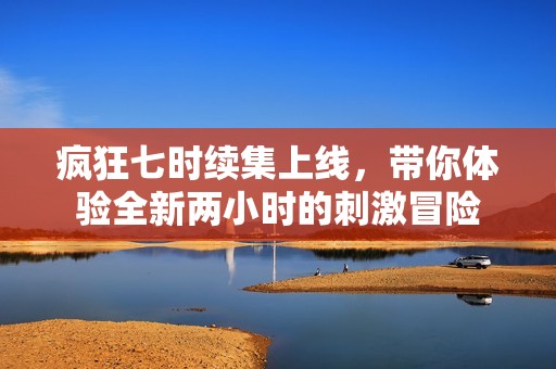 疯狂七时续集上线，带你体验全新两小时的刺激冒险