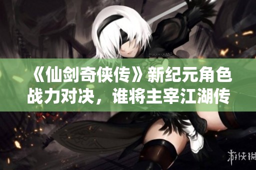 《仙剑奇侠传》新纪元角色战力对决，谁将主宰江湖传奇新篇章