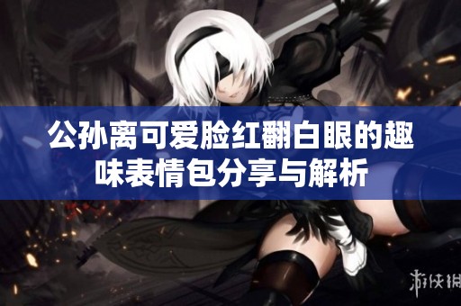 公孙离可爱脸红翻白眼的趣味表情包分享与解析