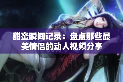 甜蜜瞬间记录：盘点那些最美情侣的动人视频分享