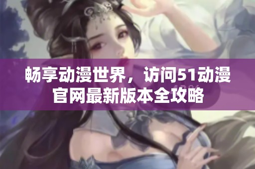 畅享动漫世界，访问51动漫官网最新版本全攻略